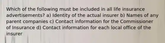 Which of the following must be included in all life insurance advertisements? a) Identity of the actual insurer b) Names of any parent companies c) Contact information for the Commissioner of Insurance d) Contact information for each local office of the insurer