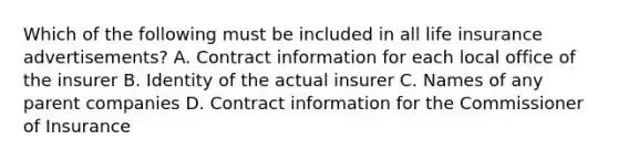 Which of the following must be included in all life insurance advertisements? A. Contract information for each local office of the insurer B. Identity of the actual insurer C. Names of any parent companies D. Contract information for the Commissioner of Insurance