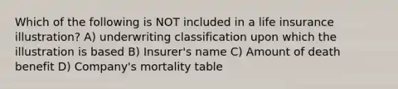 Which of the following is NOT included in a life insurance illustration? A) underwriting classification upon which the illustration is based B) Insurer's name C) Amount of death benefit D) Company's mortality table