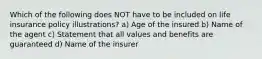 Which of the following does NOT have to be included on life insurance policy illustrations? a) Age of the insured b) Name of the agent c) Statement that all values and benefits are guaranteed d) Name of the insurer