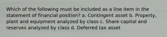 Which of the following must be included as a line item in the statement of financial position? a. Contingent asset b. Property, plant and equipment analyzed by class c. Share capital and reserves analyzed by class d. Deferred tax asset