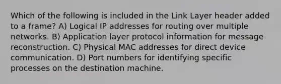 Which of the following is included in the Link Layer header added to a frame? A) Logical IP addresses for routing over multiple networks. B) Application layer protocol information for message reconstruction. C) Physical MAC addresses for direct device communication. D) Port numbers for identifying specific processes on the destination machine.