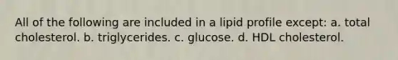 All of the following are included in a lipid profile except: a. total cholesterol. b. triglycerides. c. glucose. d. HDL cholesterol.