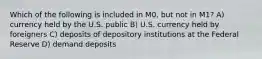 Which of the following is included in M0, but not in M1? A) currency held by the U.S. public B) U.S. currency held by foreigners C) deposits of depository institutions at the Federal Reserve D) demand deposits