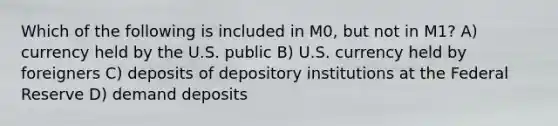 Which of the following is included in M0, but not in M1? A) currency held by the U.S. public B) U.S. currency held by foreigners C) deposits of depository institutions at the Federal Reserve D) demand deposits