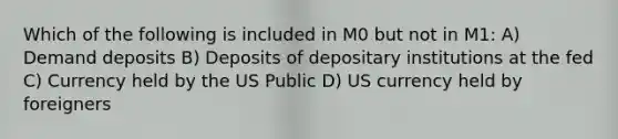 Which of the following is included in M0 but not in M1: A) Demand deposits B) Deposits of depositary institutions at the fed C) Currency held by the US Public D) US currency held by foreigners