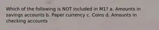 Which of the following is NOT included in M1? a. Amounts in savings accounts b. Paper currency c. Coins d. Amounts in checking accounts