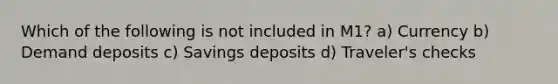 Which of the following is not included in M1? a) Currency b) Demand deposits c) Savings deposits d) Traveler's checks