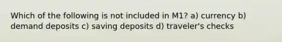 Which of the following is not included in M1? a) currency b) demand deposits c) saving deposits d) traveler's checks