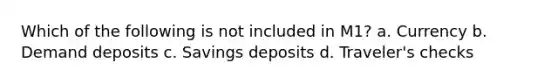 Which of the following is not included in M1? a. Currency b. Demand deposits c. Savings deposits d. Traveler's checks