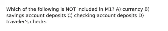 Which of the following is NOT included in M1? A) currency B) savings account deposits C) checking account deposits D) traveler's checks