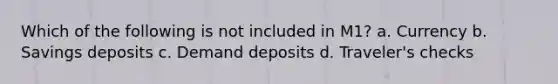 Which of the following is not included in M1? a. Currency b. Savings deposits c. Demand deposits d. Traveler's checks