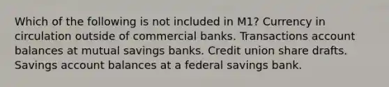 Which of the following is not included in M1? Currency in circulation outside of commercial banks. Transactions account balances at mutual savings banks. Credit union share drafts. Savings account balances at a federal savings bank.