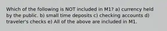 Which of the following is NOT included in M1? a) currency held by the public. b) small time deposits c) checking accounts d) traveler's checks e) All of the above are included in M1.