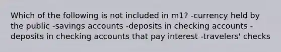 Which of the following is not included in m1? -currency held by the public -savings accounts -deposits in checking accounts -deposits in checking accounts that pay interest -travelers' checks