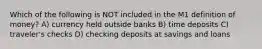 Which of the following is NOT included in the M1 definition of money? A) currency held outside banks B) time deposits C) traveler's checks D) checking deposits at savings and loans