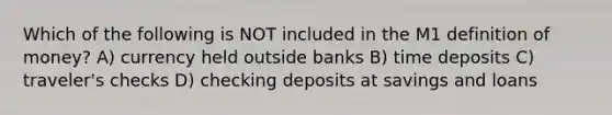 Which of the following is NOT included in the M1 definition of money? A) currency held outside banks B) time deposits C) traveler's checks D) checking deposits at savings and loans