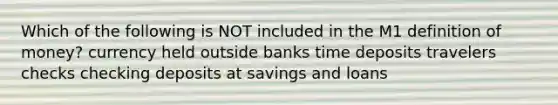 Which of the following is NOT included in the M1 definition of money? currency held outside banks time deposits travelers checks checking deposits at savings and loans