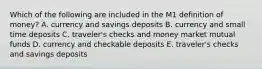 Which of the following are included in the M1 definition of​ money? A. currency and savings deposits B. currency and small time deposits C. ​traveler's checks and money market mutual funds D. currency and checkable deposits E. ​traveler's checks and savings deposits