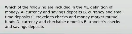 Which of the following are included in the M1 definition of​ money? A. currency and savings deposits B. currency and small time deposits C. ​traveler's checks and money market mutual funds D. currency and checkable deposits E. ​traveler's checks and savings deposits