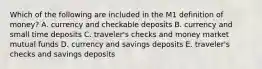 Which of the following are included in the M1 definition of​ money? A. currency and checkable deposits B. currency and small time deposits C. ​traveler's checks and money market mutual funds D. currency and savings deposits E. ​traveler's checks and savings deposits