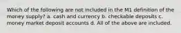 Which of the following are not included in the M1 definition of the money supply? a. cash and currency b. checkable deposits c. money market deposit accounts d. All of the above are included.