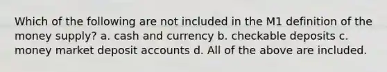 Which of the following are not included in the M1 definition of the money supply? a. cash and currency b. checkable deposits c. money market deposi<a href='https://www.questionai.com/knowledge/k7x83BRk9p-t-accounts' class='anchor-knowledge'>t accounts</a> d. All of the above are included.