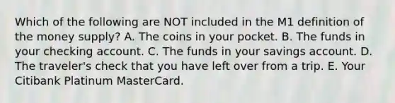 Which of the following are NOT included in the M1 definition of the money supply? A. The coins in your pocket. B. The funds in your checking account. C. The funds in your savings account. D. The traveler's check that you have left over from a trip. E. Your Citibank Platinum MasterCard.