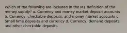 Which of the following are included in the M1 definition of the money supply? a. Currency and money market deposit accounts b. Currency, checkable deposits, and money market accounts c. Small time deposits and currency d. Currency, demand deposits, and other checkable deposits