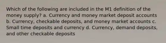 Which of the following are included in the M1 definition of the money supply? a. Currency and money market deposit accounts b. Currency, checkable deposits, and money market accounts c. Small time deposits and currency d. Currency, demand deposits, and other checkable deposits