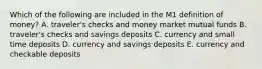 Which of the following are included in the M1 definition of​ money? A. ​traveler's checks and money market mutual funds B. ​traveler's checks and savings deposits C. currency and small time deposits D. currency and savings deposits E. currency and checkable deposits