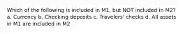 Which of the following is included in M1, but NOT included in M2? a. Currency b. Checking deposits c. Travelers' checks d. All assets in M1 are included in M2