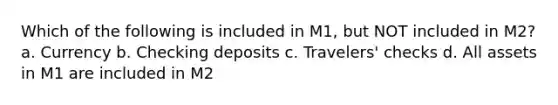 Which of the following is included in M1, but NOT included in M2? a. Currency b. Checking deposits c. Travelers' checks d. All assets in M1 are included in M2