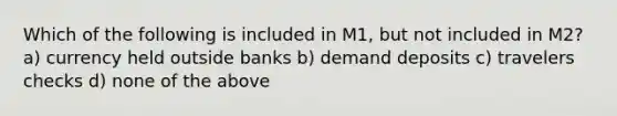 Which of the following is included in M1, but not included in M2? a) currency held outside banks b) demand deposits c) travelers checks d) none of the above