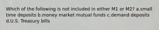 Which of the following is not included in either M1 or M2? a.small time deposits b.money market mutual funds c.demand deposits d.U.S. Treasury bills