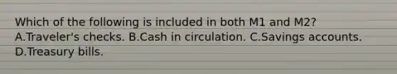Which of the following is included in both M1 and M2? A.Traveler's checks. B.Cash in circulation. C.Savings accounts. D.Treasury bills.