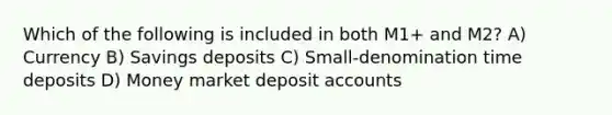 Which of the following is included in both M1+ and M2? A) Currency B) Savings deposits C) Small-denomination time deposits D) Money market deposit accounts