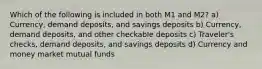 Which of the following is included in both M1 and M2? a) Currency, demand deposits, and savings deposits b) Currency, demand deposits, and other checkable deposits c) Traveler's checks, demand deposits, and savings deposits d) Currency and money market mutual funds