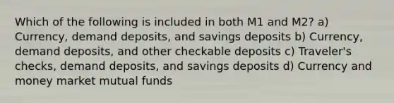 Which of the following is included in both M1 and M2? a) Currency, demand deposits, and savings deposits b) Currency, demand deposits, and other checkable deposits c) Traveler's checks, demand deposits, and savings deposits d) Currency and money market mutual funds