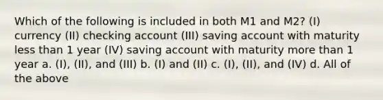 Which of the following is included in both M1 and M2? (I) currency (II) checking account (III) saving account with maturity <a href='https://www.questionai.com/knowledge/k7BtlYpAMX-less-than' class='anchor-knowledge'>less than</a> 1 year (IV) saving account with maturity <a href='https://www.questionai.com/knowledge/keWHlEPx42-more-than' class='anchor-knowledge'>more than</a> 1 year a. (I), (II), and (III) b. (I) and (II) c. (I), (II), and (IV) d. All of the above