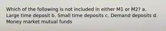 Which of the following is not included in either M1 or M2? a. Large time deposit b. Small time deposits c. Demand deposits d. Money market mutual funds