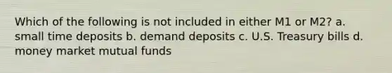 Which of the following is not included in either M1 or M2? a. small time deposits b. demand deposits c. U.S. Treasury bills d. money market mutual funds