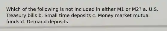 Which of the following is not included in either M1 or M2? a. U.S. Treasury bills b. Small time deposits c. Money market mutual funds d. Demand deposits