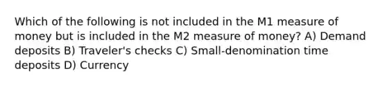 Which of the following is not included in the M1 measure of money but is included in the M2 measure of money? A) Demand deposits B) Traveler's checks C) Small-denomination time deposits D) Currency