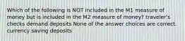 Which of the following is NOT included in the M1 measure of money but is included in the M2 measure of money? traveler's checks demand deposits None of the answer choices are correct. currency saving deposits