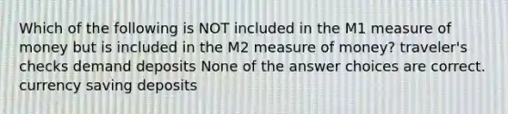 Which of the following is NOT included in the M1 measure of money but is included in the M2 measure of money? traveler's checks demand deposits None of the answer choices are correct. currency saving deposits