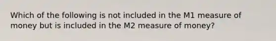 Which of the following is not included in the M1 measure of money but is included in the M2 measure of money?