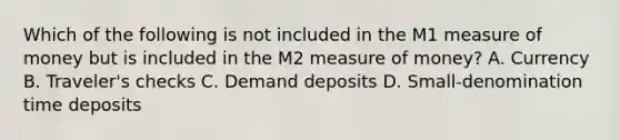 Which of the following is not included in the M1 measure of money but is included in the M2 measure of money? A. Currency B. Traveler's checks C. Demand deposits D. Small-denomination time deposits