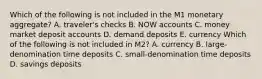 Which of the following is not included in the M1 monetary​ aggregate? A. ​traveler's checks B. NOW accounts C. money market deposit accounts D. demand deposits E. currency Which of the following is not included in​ M2? A. currency B. ​large-denomination time deposits C. ​small-denomination time deposits D. savings deposits