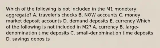 Which of the following is not included in the M1 monetary​ aggregate? A. ​traveler's checks B. NOW accounts C. money market deposit accounts D. demand deposits E. currency Which of the following is not included in​ M2? A. currency B. ​large-denomination time deposits C. ​small-denomination time deposits D. savings deposits